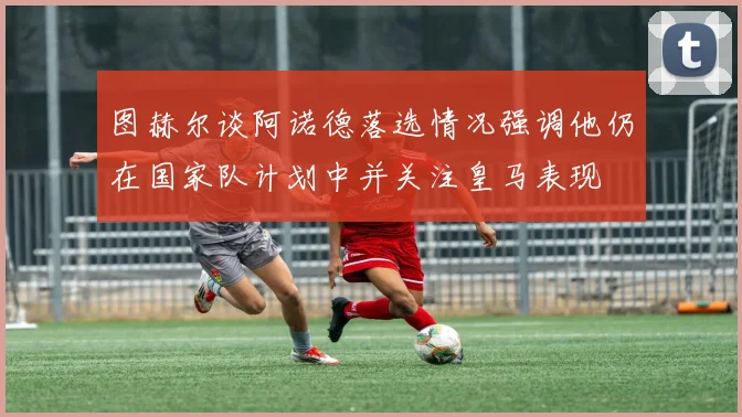 图赫尔谈阿诺德落选情况强调他仍在国家队计划中并关注皇马表现