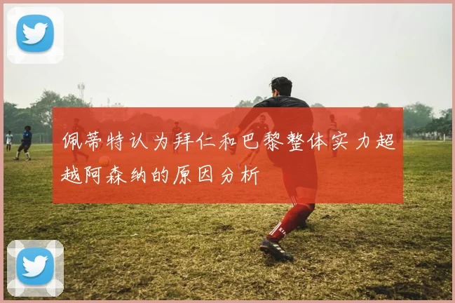 佩蒂特认为拜仁和巴黎整体实力超越阿森纳的原因分析