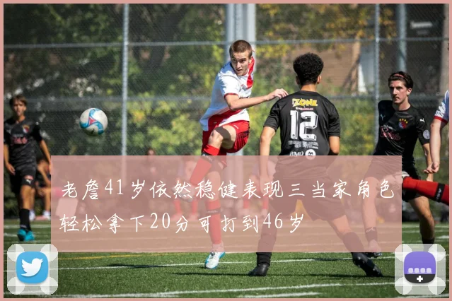 老詹41岁依然稳健表现三当家角色轻松拿下20分可打到46岁