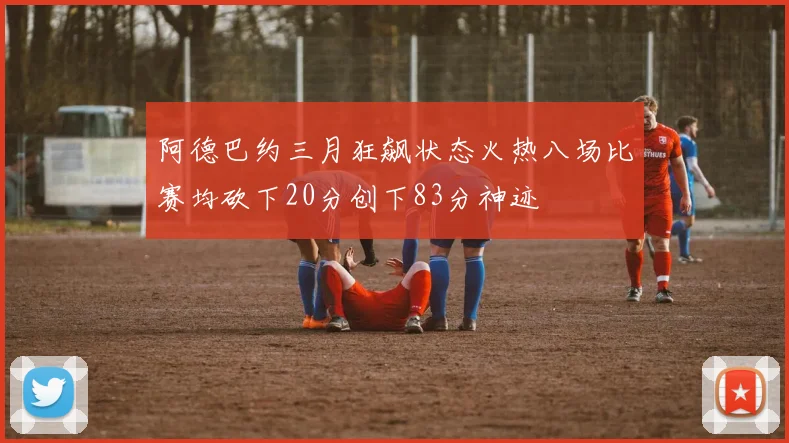 阿德巴约三月狂飙状态火热八场比赛均砍下20分创下83分神迹