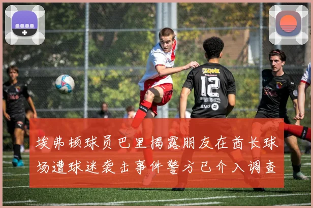 埃弗顿球员巴里揭露朋友在酋长球场遭球迷袭击事件警方已介入调查
