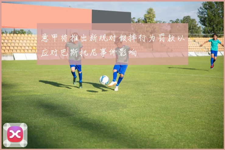 意甲将推出新规对假摔行为罚款以应对巴斯托尼事件影响
