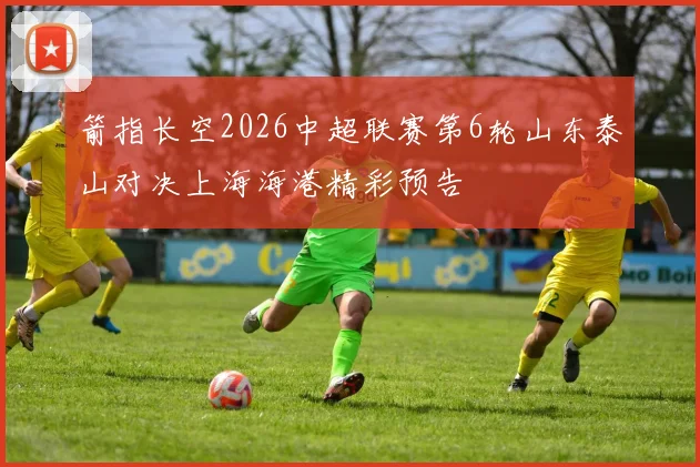 箭指长空2026中超联赛第6轮山东泰山对决上海海港精彩预告