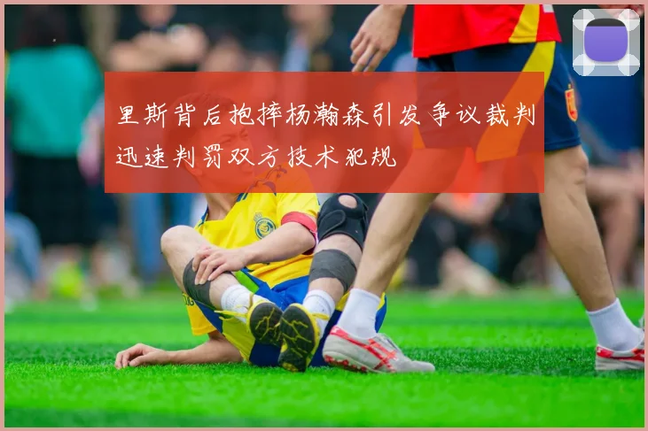 里斯背后抱摔杨瀚森引发争议裁判迅速判罚双方技术犯规